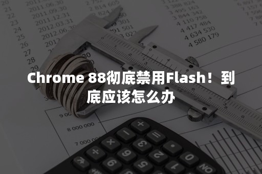 Chrome 88彻底禁用Flash！到底应该怎么办